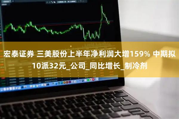 宏泰证券 三美股份上半年净利润大增159% 中期拟10派32元_公司_同比增长_制冷剂