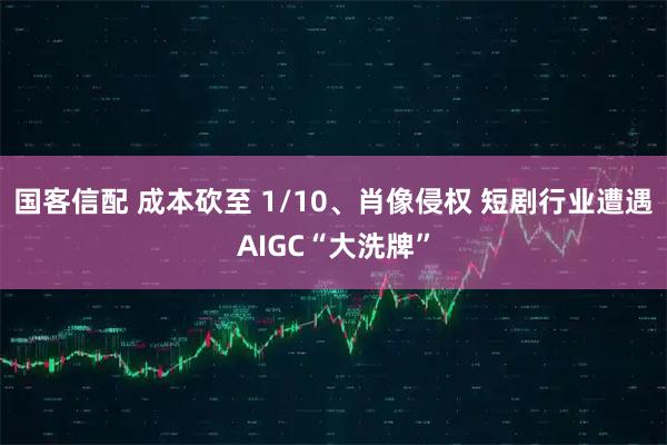 国客信配 成本砍至 1/10、肖像侵权 短剧行业遭遇AIGC“大洗牌”