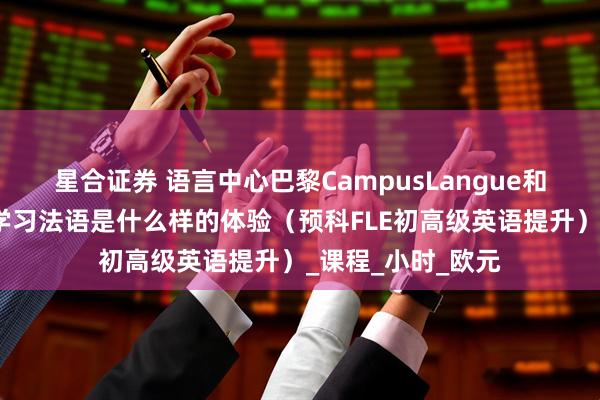 星合证券 语言中心巴黎CampusLangue和乌尔克运河旁边学习法语是什么样的体验（预科FLE初高级英语提升）_课程_小时_欧元