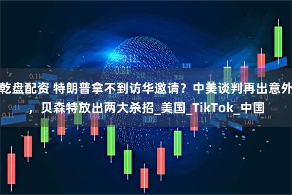 乾盘配资 特朗普拿不到访华邀请？中美谈判再出意外，贝森特放出两大杀招_美国_TikTok_中国
