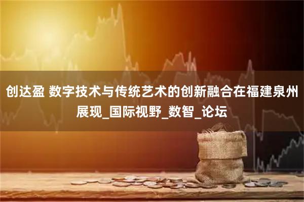 创达盈 数字技术与传统艺术的创新融合在福建泉州展现_国际视野_数智_论坛