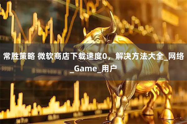 常胜策略 微软商店下载速度0,解决方法大全_网络_Game_用户