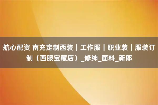 航心配资 南充定制西装|工作服|职业装|服装订制(西服宝藏店)_修绅_面料_新郎