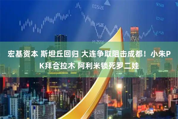 宏基资本 斯坦丘回归 大连争取阻击成都！小朱PK拜合拉木 阿利米锁死罗二娃