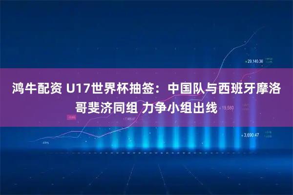 鸿牛配资 U17世界杯抽签：中国队与西班牙摩洛哥斐济同组 力争小组出线