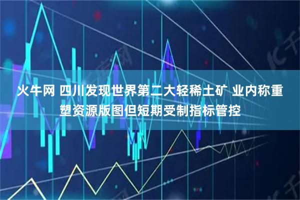火牛网 四川发现世界第二大轻稀土矿 业内称重塑资源版图但短期受制指标管控