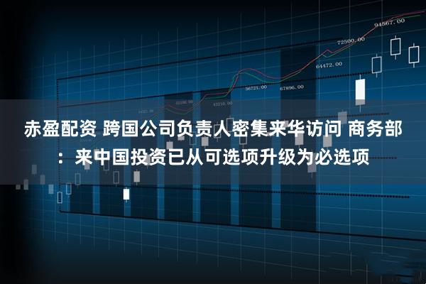 赤盈配资 跨国公司负责人密集来华访问 商务部：来中国投资已从可选项升级为必选项