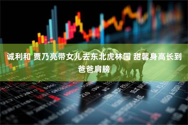 诚利和 贾乃亮带女儿去东北虎林园 甜馨身高长到爸爸肩膀