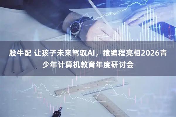 股牛配 让孩子未来驾驭AI，猿编程亮相2026青少年计算机教育年度研讨会