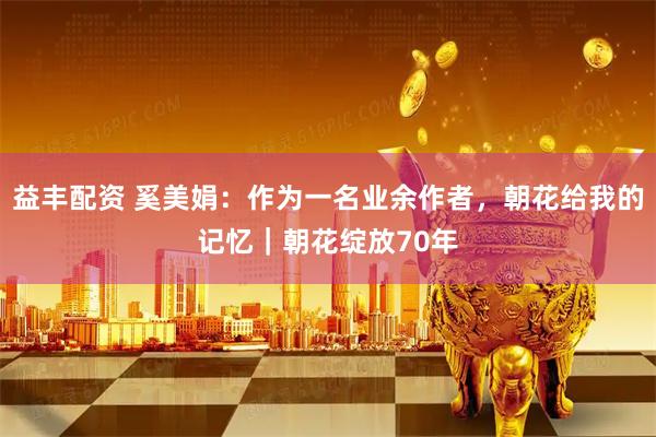 益丰配资 奚美娟：作为一名业余作者，朝花给我的记忆｜朝花绽放70年
