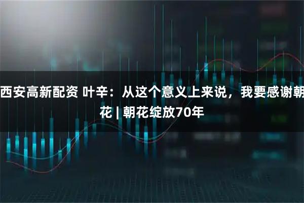西安高新配资 叶辛：从这个意义上来说，我要感谢朝花 | 朝花绽放70年