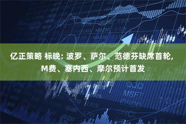亿正策略 标晚: 波罗、萨尔、范德芬缺席首轮, M费、塞内西、摩尔预计首发